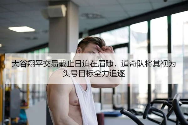 大谷翔平交易截止日迫在眉睫，道奇队将其视为头号目标全力追逐
